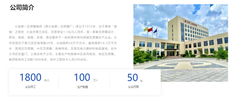 大連第一互感器集團(tuán)（原大連第一互感器廠）成立于1972年，位于素有“蓮城”之稱(chēng)的  大連市普蘭店區(qū)，注冊(cè)資金1.1億元人民幣，是一家集互感器設(shè)計(jì)、研發(fā)、制造、銷(xiāo)售、安裝、售后服務(wù)于一體的國(guó)內(nèi)領(lǐng)先高端互感器生產(chǎn)企業(yè)。公司總部位于普蘭店區(qū)海灣路29號(hào)，占地面積38萬(wàn)平方米，建筑面積16.5萬(wàn)平方米，是高壓互感器、中壓互感器、絕緣母線、及高壓電力器材的制造基地。此外公司還在廈門(mén)、上海設(shè)有子公司，主要生產(chǎn)和銷(xiāo)售中壓系列電流、電壓互感器。集團(tuán)現(xiàn)有員工總數(shù)1800余名，其中工程技術(shù)人員200余名。